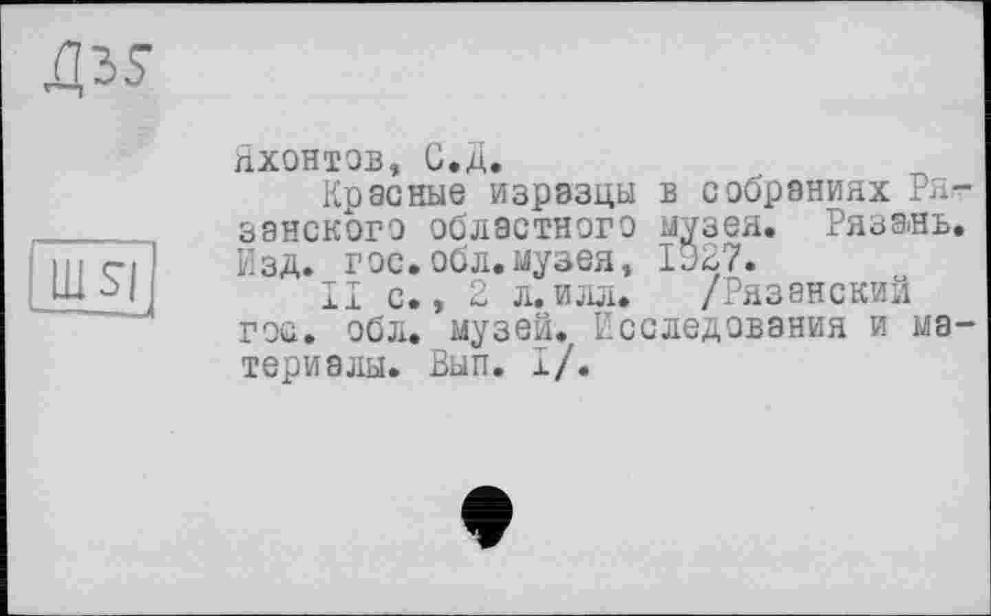 ﻿яхонтов, С.д.
Красные изразцы в собраниях Ря занского областного музея. Ряза-нь Изд. гос.обл.музея, 1927.
II с., 2 л.илл. /Рязанский гос. обл. музей., Исследования и ма териалы. Вып. I/.